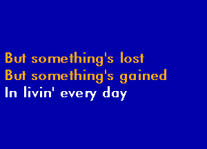 But something's lost

But something's gained
In Iivin' every day