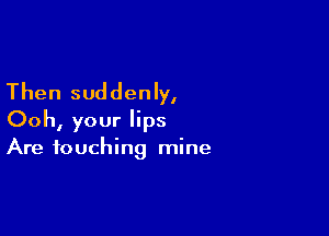 Then suddenly,

Ooh, your lips
Are touching mine