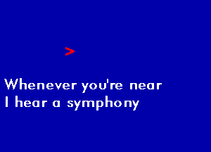 Whenever you're near
I hear a symphony