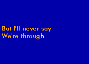 But I'll never say

We're through