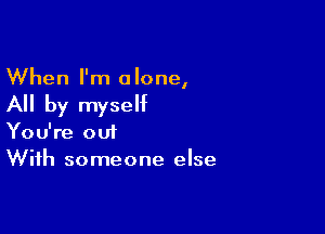 When I'm alone,

All by myself

You're out
With someone else
