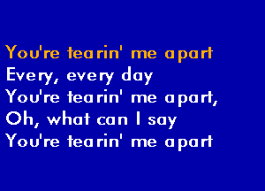 You're tea rin' me apart
Every, every day

You're tea rin' me apart,
Oh, what can I say
You're tea rin' me apart