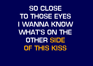 SO CLOSE
TO THOSE EYES
I WANNA KNOW
WHAT'S ON THE

OTHER SIDE
OF THIS KISS