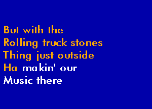 But with the
Rolling truck stones

Thing iust outside
Ha mo kin' our
Music there
