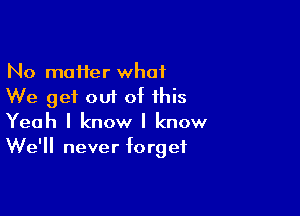 No moifer what
We get out of this

Yeah I know I know
We'll never forget