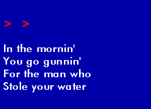 In the mornin'

You go gunnin'
For the man who
Stole your water