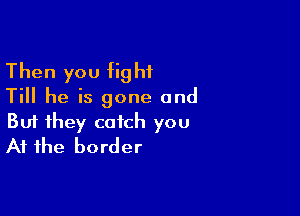 Then you fight
Till he is gone and

Buf they catch you
At the border