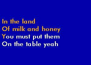 In the land
Of milk and honey

You must put them
On the table yeah