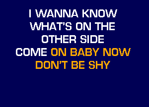 I WANNA KNOW
WHATS ON THE
OTHER SIDE
COME ON BABY NOW
DON'T BE SHY