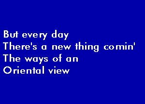 But every day
There's a new thing comin'

The ways of an
Oriental view