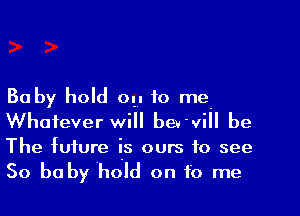 Baby hold 0 to me
Whatever will be. vi be
The future IS ours to see
So be by ho ld on f0 me