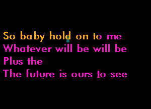 50 baby hold on 10 me
Whatever will be will be

Plus the

The future is ours to see