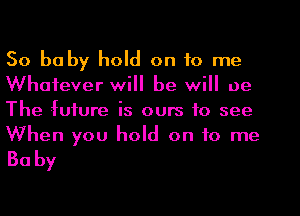 So babyluld ontorne

Whatever will be will 0e
The lufure is ours to see
When you hold on to me

Baby