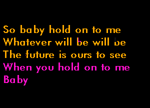 So babyluld ontorne

Whatever will be will be
The future is ours to see
When you hold on to me

Baby