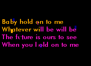 Bally hold an to me
Whpfever will be will b3

The frture is ours to see
When you hold on to me