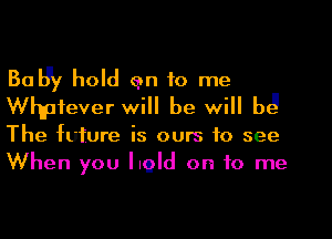 Bally hold an to me
Whpfever will be will b3

The future is ours to see
When you hold on to me