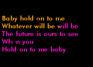 Baby hold ori to rye
Whatever will be will be

The future is ours to see
Whg gn you
Hold on to me baby