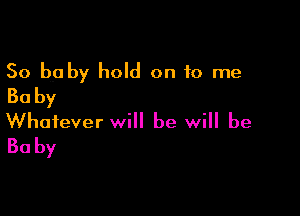 50 baby hold on 10 me
Ba by

Whatever will be will be
30 by