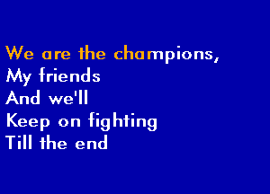 We are the champions,

My friends

And we'll
Keep on fighting
Till the end