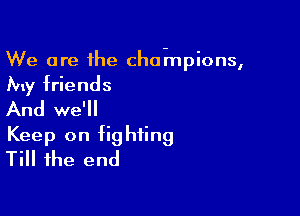 We are the cha-mpions,

My friends

And we'll
Keep on fighting
Till the end