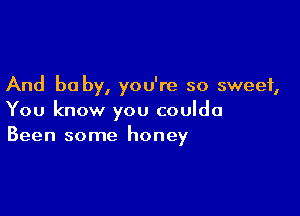 And be by, you're so sweet,

You know you coulda
Been some honey