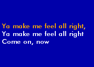 Ya make me feel all right,

Ya make me feel all right
Come on, now