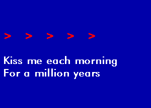 Kiss me each morning
For a million years