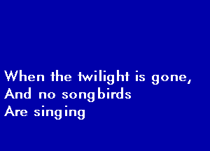 When the twilight is gone,
And no songbirds
Are singing