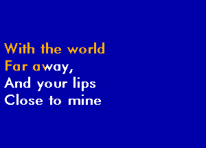 With the world

Far away,

And your lips
Close to mine