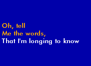 Oh, fell
Me the words,

That I'm longing to know