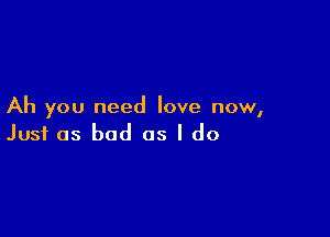 Ah you need love now,

Just as bad as I do