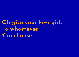 Oh give your love girl,

To whomever
You choose
