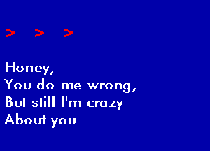 Honey,

You do me wrong,
But still I'm crazy
About you