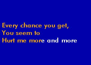 Every chance you get,

You seem to
Hurt me more and more