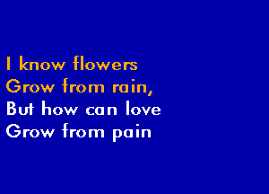 I know flowers
Grow from rain,

Buf how can love
Grow from pain