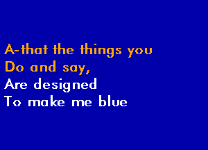 A-fhoi the things you
Do and say,

Are designed
To make me blue