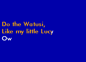 Do the Woiusi,

Like my IiHle Lucy
Ow