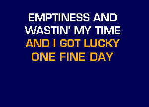 EMPTINESS AND
WASTIN' MY TIME
AND I GOT LUCKY

ONE FINE DAY