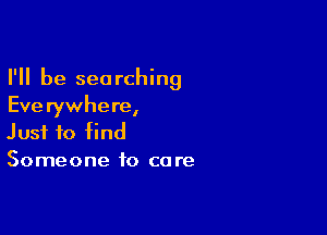 I'll be searching
Eve rywhere,

Just to find
Someone to care