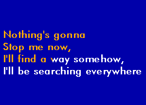 Noihing's gonna
Stop me now,

I'll find a way somehow,
I'll be searching everywhere