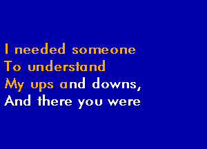 I needed someone
To understand

My ups and downs,
And there you were