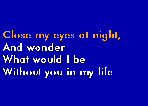 Close my eyes 01 night,
And wonder

What would I be
Without you in my life