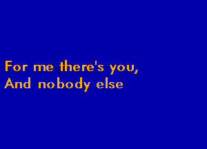 For me there's you,

And no body else
