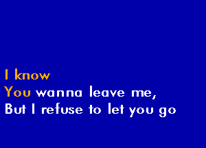 I know

You wanna leave me,
But I refuse to let you go