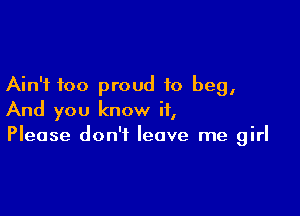 Ain't too proud to beg,

And you know it,
Please don't leave me girl