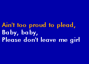 Ain't too proud to plead,

Ba by, he by,

Please don't leave me girl