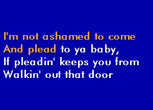 I'm not ashamed to come
And plead to ya be by,

If pleadin' keeps you from
Walkin' out ihaf door