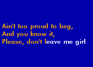 Ain't too proud to beg,

And you know it,
Please, don't leave me girl