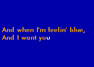 And when I'm feelin' blue,

And I want you