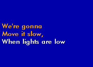 We're gonna

Move it slow,
When lights are low